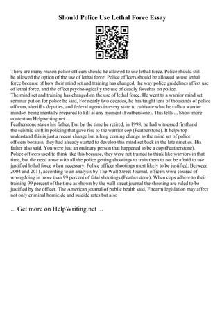 Should Police Use Lethal Force Essay
There are many reason police officers should be allowed to use lethal force. Police should still
be allowed the option of the use of lethal force. Police officers should be allowed to use lethal
force because of how their mind set and training has changed, the way police guidelines affect use
of lethal force, and the effect psychologically the use of deadly forcehas on police.
The mind set and training has changed on the use of lethal force. He went to a warrior mind set
seminar put on for police he said, For nearly two decades, he has taught tens of thousands of police
officers, sheriff s deputies, and federal agents in every state to cultivate what he calls a warrior
mindset being mentally prepared to kill at any moment (Featherstone). This tells ... Show more
content on Helpwriting.net ...
Featherstone states his father, But by the time he retired, in 1998, he had witnessed firsthand
the seismic shift in policing that gave rise to the warrior cop (Featherstone). It helps top
understand this is just a recent change but a long coming change to the mind set of police
officers because, they had already started to develop this mind set back in the late nineties. His
father also said, You were just an ordinary person that happened to be a cop (Featherstone).
Police officers used to think like this because, they were not trained to think like warriors in that
time, but the need arose with all the police getting shootings to train them to not be afraid to use
justified lethal force when necessary. Police officer shootings most likely to be justified: Between
2004 and 2011, according to an analysis by The Wall Street Journal, officers were cleared of
wrongdoing in more than 99 percent of fatal shootings (Featherstone). When cops adhere to their
training 99 percent of the time as shown by the wall street journal the shooting are ruled to be
justified by the officer. The American journal of public health said, Firearm legislation may affect
not only criminal homicide and suicide rates but also
... Get more on HelpWriting.net ...
 