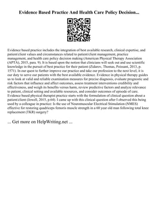 Evidence Based Practice And Health Care Policy Decision...
Evidence based practice includes the integration of best available research, clinical expertise, and
patient/client values and circumstances related to patient/client management, practice
management, and health care policy decision making (American Physical Therapy Association
(APTA), 2015, para. 9). It is based upon the notion that clinicians will seek out and use scientific
knowledge in the pursuit of best practice for their patient (Zidarov, Thomas, Poissant, 2013, p.
1571). In our quest to further improve our practice and take our profession to the next level, it is
our duty to serve our patients with the best available evidence. Evidence in physical therapy guides
us to look at valid and reliable examination measures for precise diagnosis, evaluate prognostic and
risk factors that influence and affect outcomes, assess treatment interventions credibility and
effectiveness, and weigh its benefits versus harm, review predictive factors and analyze relevance
to patient, clinical setting and available resources, and consider outcomes of episode of care.
Evidence based physical therapist practice starts with the formulation of clinical question about a
patient/client (Jewell, 2015, p.64). I came up with this clinical question after I observed this being
used by a colleague in practice: Is the use of Neuromuscular Electrical Stimulation (NMES)
effective for restoring quadriceps femoris muscle strength in a 60 year old man following total knee
replacement (TKR) surgery?
... Get more on HelpWriting.net ...
 