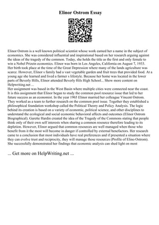 Elinor Ostrom Essay
Elinor Ostrom is a well known political scientist whose work earned her a name in the subject of
economics. She was considered influential and inspirational based on her research arguing against
the ideas of the tragedy of the common. Today, she holds the title as the first and only female to
win a Nobel Prizein economics. Elinor was born in Los Angeles, California on August 7, 1933.
Her birth took place at the time of the Great Depression where many of the lands agriculture was
scarce. However, Elinor s family had a vast vegetable garden and fruit trees that provided food. At a
young age she learned and lived a farmer s lifestyle. Because her home was located in the lower
parts of Beverly Hills, Elinor attended Beverly Hils High School... Show more content on
Helpwriting.net ...
Her assignment was based in the West Basin where multiple cities were connected near the coast.
It is this assignment that Elinor began to study the common pool resource issue that led to her
future success as an economist. In the year 1965 Elinor married her colleague Vincent Ostrom.
They worked as a team to further research on the common pool issue. Together they established a
philosophical foundation workshop called the Political Theory and Policy Analysis. The logic
behind its creation is based on a variety of economic, political science, and other disciplines to
understand the ecological and social economic behavioral affects and outcomes (Elinor Ostrom
Biographical). Garette Hardin created the idea of the Tragedy of the Commons stating that people
think only of their own self interests when sharing a common resource therefore leading to its
depletion. However, Elinor argued that common resources are well managed when those who
benefit from it the most will become in danger if controlled by external benefactors. Her research
came to a conclusion that most individuals have real preferences and if presented a situation where
they can evolve trust and reciprocity, they will manage those resources (Profile of Elino Ostrom).
She successfully demonstrated her findings that economic analysis can shed light on most
... Get more on HelpWriting.net ...
 