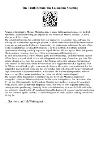 The Truth Behind The Columbine Shooting
America s star detective Michael Moore has done it again! In this edition, he uncovers the truth
behind the Columbine shooting, and exposes the real menaces of America s society. Or this is
what we are led to believe...
The Columbine Shooting has solidified itself as a tragic event in America s past, and was a real
wake up call to the nation s age old gun problem. Michael Moore looks into this issue and decides
it provides a great premise for his next documentary, his next crusade to flush out the evils of this
world. The problem is, Bowling for Columbine is far from the truth; it is rather a distorted
representation of reality, carefully sequenced to push Michael Moore s agenda. If we look past the
film techniques, conspiracy theories, ... Show more content on Helpwriting.net ...
To offer an explanation as to how America got to this barbaric stage , an animated short, courtesy
of Matt Stone is played, which takes a satirical approach to the story of America s gun laws. The
general idea put across from this segment is that America s obsession with guns has transpired
from a fear of the black man; where it even went as far to suggest that the KKK negotiated with
the NRA to restrict black people s possession of a firearm. Moore then proposes that this fear has
appeared in many different forms, and that of which has been orchestrated by the government and
large corporations to boost consumerism. A hypothesis like this does seem plausible, however
there is no tangible evidence to reinforce this claim, just a lot of emotional appeal.
The majority of the documentary is spent proving this theory that Moore has ingeniously
managed to synthesise. Whether it is fear of the black man during slavery, fear of terrorists after
9/11 or fear of teenagers after the Columbine Shooting; there is always a reason for America to
worry. Moore shows us that when people are scared, they look for ways to protect themselves,
causing them to spend money; shown by the increase in homeland security after 9/11, which also
was apparently caused by the CIA supplying Osama Bin Laden with weaponry and tactical training
that was later used against the USA. He then investigates the media s role in inflating these issues,
stirring the
... Get more on HelpWriting.net ...
 