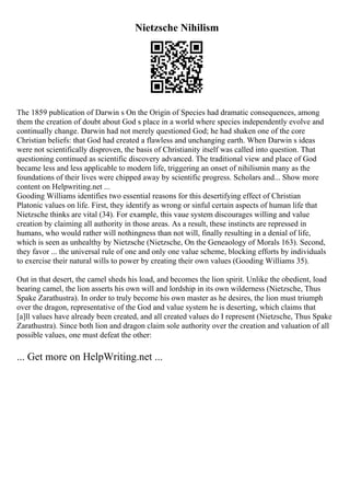 Nietzsche Nihilism
The 1859 publication of Darwin s On the Origin of Species had dramatic consequences, among
them the creation of doubt about God s place in a world where species independently evolve and
continually change. Darwin had not merely questioned God; he had shaken one of the core
Christian beliefs: that God had created a flawless and unchanging earth. When Darwin s ideas
were not scientifically disproven, the basis of Christianity itself was called into question. That
questioning continued as scientific discovery advanced. The traditional view and place of God
became less and less applicable to modern life, triggering an onset of nihilismin many as the
foundations of their lives were chipped away by scientific progress. Scholars and... Show more
content on Helpwriting.net ...
Gooding Williams identifies two essential reasons for this desertifying effect of Christian
Platonic values on life. First, they identify as wrong or sinful certain aspects of human life that
Nietzsche thinks are vital (34). For example, this vaue system discourages willing and value
creation by claiming all authority in those areas. As a result, these instincts are repressed in
humans, who would rather will nothingness than not will, finally resulting in a denial of life,
which is seen as unhealthy by Nietzsche (Nietzsche, On the Geneaology of Morals 163). Second,
they favor ... the universal rule of one and only one value scheme, blocking efforts by individuals
to exercise their natural wills to power by creating their own values (Gooding Williams 35).
Out in that desert, the camel sheds his load, and becomes the lion spirit. Unlike the obedient, load
bearing camel, the lion asserts his own will and lordship in its own wilderness (Nietzsche, Thus
Spake Zarathustra). In order to truly become his own master as he desires, the lion must triumph
over the dragon, representative of the God and value system he is deserting, which claims that
[a]ll values have already been created, and all created values do I represent (Nietzsche, Thus Spake
Zarathustra). Since both lion and dragon claim sole authority over the creation and valuation of all
possible values, one must defeat the other:
... Get more on HelpWriting.net ...
 