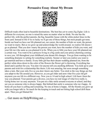 Persuasive Essay About My Dream
Difficult roads often lead to beautiful destinations. The best has yet to come Zig Ziglar. Life is
different for everyone, no one is raised the same no matter what we think. No one has the
perfect life, with the perfect parents, the big, beautiful, house with the white picket fence in the
front yard. Instead in life if we re lucky we ll get one of those things, but most people get none.
Inside our head we have our life planned out, our career, the number of kids we want, the person
we want to marry. But as we grow up and acknowledge the world around, we realize life doesn t
go as planned. That you don t marry the person you want, have the number of kids you want, and
your life isn t the same as you planned it to be. When you re little you have your life planned out
a certain way. You want to be a princess living in a big castle and your prince charming coming
to save you. All throughout your childhood your dream life changes. You go from wanting to be
something dramatic to setting for something realistic. Sooner or later you realize you want to
get married and have a family. Every little girl has their dream wedding planned out, from the
perfect white dress down to the color of the flowers the flower girl is throwing. Everything has
detail and is perfect for you. You don t let anyone tell you anything different. You look up to your
parents and wish for a relationship like theirs. Life was amazing, but soon enough something
takes a turn. But your only five so you don t know any better. You stick to the way things are but
you adapt to the life around you. However, as you get older and aren t that five year old girl
anymore you see life in a different way. Now you re 14 and in high school. Life hasn t been the
way you planned. Your parents got a divorce, you have no real image of what love really is.
Going home isn t as easy anymore. You put on a fake smile around everyone at school, and they
see you as someone who is always happy. But behind that smile is someone who isn t happy. At
home all you hear is yelling and screaming. No one at home is happy. All the friends you grew up
with you longer talk to. So much for the keeping in touch and not letting high school drift them
apart. Then you get blamed for
... Get more on HelpWriting.net ...
 