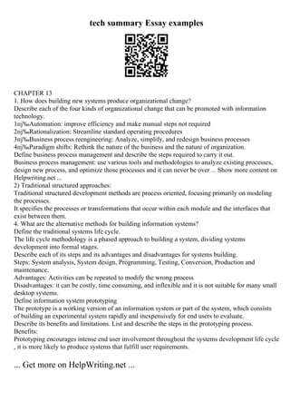tech summary Essay examples
CHAPTER 13
1. How does building new systems produce organizational change?
Describe each of the four kinds of organizational change that can be promoted with information
technology.
1пј‰Automation: improve efficiency and make manual steps not required
2пј‰Rationalization: Streamline standard operating procedures
3пј‰Business process reengineering: Analyze, simplify, and redesign business processes
4пј‰Paradigm shifts: Rethink the nature of the business and the nature of organization.
Define business process management and describe the steps required to carry it out.
Business process management: use various tools and methodologies to analyze existing processes,
design new process, and optimize those processes and it can never be over ... Show more content on
Helpwriting.net ...
2) Traditional structured approaches:
Traditional structured development methods are process oriented, focusing primarily on modeling
the processes.
It specifies the processes or transformations that occur within each module and the interfaces that
exist between them.
4. What are the alternative methods for building information systems?
Define the traditional systems life cycle.
The life cycle methodology is a phased approach to building a system, dividing systems
development into formal stages.
Describe each of its steps and its advantages and disadvantages for systems building.
Steps: System analysis, System design, Programming, Testing, Conversion, Production and
maintenance.
Advantages: Activities can be repeated to modify the wrong process
Disadvantages: it can be costly, time consuming, and inflexible and it is not suitable for many small
desktop systems.
Define information system prototyping
The prototype is a working version of an information system or part of the system, which consists
of building an experimental system rapidly and inexpensively for end users to evaluate.
Describe its benefits and limitations. List and describe the steps in the prototyping process.
Benefits:
Prototyping encourages intense end user involvement throughout the systems development life cycle
, it is more likely to produce systems that fulfill user requirements.
... Get more on HelpWriting.net ...
 