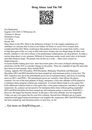 Drug Abuse And The Nfl
Eric Rutherford
English 1101 CRN 11790 Section 36
Veronica E. Brown
Informative Essay
11/1/2014
Words: 995
Drug Abuse in the NFL What is the definition of drugs? Is it the simple explanation of a
substance we consume that is alien to our bodies, for better or worse? Or is it much more
complicated than that? Many would agree that people use them as an escape from reality, a way
to hide their pain in life, or a way to deal with stress. People who use illegal drugs for their own
benefit, whether it s for stress release or for performance enhancement, are drug abusers. In today s
society drug abuse is very common. Millions of Americans smoke weed, snort coke, or do heroin
and other hardcore drugs. The people who do this are a wide ... Show more content on
Helpwriting.net ...
In recent months leading up to now, there have been quite a few cases of players abusing drugs,
which have led the NFL to consider changes to the policy. There are a handful of specific areas that
have been revised recently; these include HGH
Testing, Appeals, DUI Discipline, PED Discipline, Marijuana Threshold, and Marijuana
Discipline (DUI and PED discipline has been ramped up, and marijuana policy is more lax). The
NFL wanted to ease up on the punishments given out on marijuana abuse, and focus on cracking
down on DUI s and PED s. The punishments given are varied by what offense the player
commits. For one of the most popular of drugs, marijuana, a first time offender will be placed in
a substance abuse program without any suspension. A second offense leads to a two game fine.
Each additional violation leads to a four game fine, a four game suspension, and then a 10 game
suspension. So, a player can test positive for marijuana three times without getting suspended
(DUI and PED discipline has been ramped up, and marijuana policy is more lax). With DUI s
however, the league has become stricter. In the past, a first time offender was not suspended.
Today you get a two game ban for your first violation. Second time offenders get an 8 game
suspension and aggravating circumstances can lengthen the suspension. (DUI and PED discipline
has been ramped up, and marijuana policy is more lax). As for
... Get more on HelpWriting.net ...
 