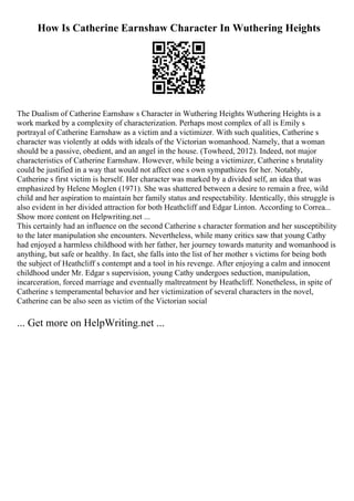 How Is Catherine Earnshaw Character In Wuthering Heights
The Dualism of Catherine Earnshaw s Character in Wuthering Heights Wuthering Heights is a
work marked by a complexity of characterization. Perhaps most complex of all is Emily s
portrayal of Catherine Earnshaw as a victim and a victimizer. With such qualities, Catherine s
character was violently at odds with ideals of the Victorian womanhood. Namely, that a woman
should be a passive, obedient, and an angel in the house. (Towheed, 2012). Indeed, not major
characteristics of Catherine Earnshaw. However, while being a victimizer, Catherine s brutality
could be justified in a way that would not affect one s own sympathizes for her. Notably,
Catherine s first victim is herself. Her character was marked by a divided self, an idea that was
emphasized by Helene Moglen (1971). She was shattered between a desire to remain a free, wild
child and her aspiration to maintain her family status and respectability. Identically, this struggle is
also evident in her divided attraction for both Heathcliff and Edgar Linton. According to Correa...
Show more content on Helpwriting.net ...
This certainly had an influence on the second Catherine s character formation and her susceptibility
to the later manipulation she encounters. Nevertheless, while many critics saw that young Cathy
had enjoyed a harmless childhood with her father, her journey towards maturity and womanhood is
anything, but safe or healthy. In fact, she falls into the list of her mother s victims for being both
the subject of Heathcliff s contempt and a tool in his revenge. After enjoying a calm and innocent
childhood under Mr. Edgar s supervision, young Cathy undergoes seduction, manipulation,
incarceration, forced marriage and eventually maltreatment by Heathcliff. Nonetheless, in spite of
Catherine s temperamental behavior and her victimization of several characters in the novel,
Catherine can be also seen as victim of the Victorian social
... Get more on HelpWriting.net ...
 