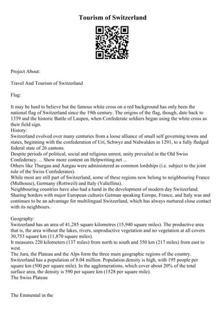 Tourism of Switzerland
Project About:
Travel And Tourism of Switzerland
Flag:
It may be hard to believe but the famous white cross on a red background has only been the
national flag of Switzerland since the 19th century. The origins of the flag, though, date back to
1339 and the historic Battle of Laupen, when Confederate soldiers began using the white cross as
their field sign.
History:
Switzerland evolved over many centuries from a loose alliance of small self governing towns and
states, beginning with the confederation of Uri, Schwyz and Nidwalden in 1291, to a fully fledged
federal state of 26 cantons.
Despite periods of political, social and religious unrest, unity prevailed in the Old Swiss
Confederacy. ... Show more content on Helpwriting.net ...
Others like Thurgau and Aargau were administered as common lordships (i.e. subject to the joint
rule of the Swiss Confederates).
While most are still part of Switzerland, some of these regions now belong to neighbouring France
(Mulhouse), Germany (Rottweil) and Italy (Valtellina).
Neighbouring countries have also had a hand in the development of modern day Switzerland.
Sharing borders with major European cultures German speaking Europe, France, and Italy was and
continues to be an advantage for multilingual Switzerland, which has always nurtured close contact
with its neighbours.
Geography:
Switzerland has an area of 41,285 square kilometres (15,940 square miles). The productive area
that is, the area without the lakes, rivers, unproductive vegetation and no vegetation at all covers
30,753 square km (11,870 square miles).
It measures 220 kilometers (137 miles) from north to south and 350 km (217 miles) from east to
west.
The Jura, the Plateau and the Alps form the three main geographic regions of the country.
Switzerland has a population of 8.04 million. Population density is high, with 195 people per
square km (500 per square mile). In the agglomerations, which cover about 20% of the total
surface area, the density is 590 per square km (1528 per square mile).
The Swiss Plateau
The Emmental in the
 