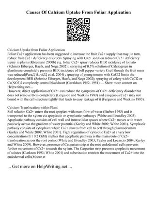Causes Of Calcium Uptake From Foliar Application
Calcium Uptake from Foliar Application
Foliar Ca2+ application has been suggested to increase the fruit Ca2+ supply that may, in turn,
reduce fruit Ca2+ deficiency disorders. Spraying with Ca2+ solution reduces Ca2+ deficiency
injury in plants (Kleemann 2000b) e.g. foliar Ca2+ spray reduces BER incidence of tomato
(Schmitz Eiberger, Haefs, and Noga 2002) ; spraying of 0.5% solution of Calciogreen in
glasshouse completely prevents BER incidence of bell pepper variety Cecil though the fruit mass
was reduced(ParaД‘ikoviД‡ et al. 2004) ; spraying of young tomato with CaCl2 limits the
development BER (Schmitz Eiberger, Haefs, and Noga 2002); spraying of celery with CaCl2 or
Ca(NO3)2 completely control blackheart (Geraldson 1952, 1954). ... Show more content on
Helpwriting.net ...
However, direct application of Ca2+ can reduce the symptoms of Ca2+ deficiency disorder but
does not remove them completely (Ferguson and Watkins 1989) and exogenous Ca2+ may not
bound with the cell structure tightly that leads to easy leakage of it (Ferguson and Watkins 1983).
Calcium Translocation within Plant
Soil solution Ca2+ enters the root apoplast with mass flow of water (Barber 1995) and is
transported to the xylem via apoplastic or symplastic pathways (White and Broadley 2003).
Apoplastic pathway consists of cell wall and intercellular spaces where Ca2+ moves with water
passively across the gradient of water potential (Karley and White 2009; White 2001). Symplastic
pathway consists of cytoplasm where Ca2+ moves from cell to cell through plasmodesmata
(Karley and White 2009; White 2001). Tight regulation of cytosolic Ca2+ at a very low
concentration (0.1 0.2 ОјM) implies that apoplastic pathway is the main route of Ca2+
translocation across the root cortex (White and Broadley 2003; Taylor and Locascio 2004; Karley
and White 2009). However, presence of Casparian strip at the root endodermal cells prevents
further movement of Ca2+ towards the xylem. The Casparian strip prevents apoplastic movement
of solutes (Clarkson 1993; White 2001) and suberization restricts the movement of Ca2+ into the
endodermal cells(Moore et
... Get more on HelpWriting.net ...
 