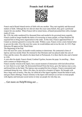 Francis And Al-Kamil
Francis and al Kamil shared stories of faith with one another. They met regularly and discussed
matters of faith. Although the two did not share the exact same beliefs, they grew a profound
respect for one another. When Francis left to return home, al Kamil presented him with a trumpet
made of ivory.
By 1220, the order numbered five thousand friars and needed to be governed more cogently.
Francis could no longer handle the duties of overseeing so many people, so Pope Honorius III
required him to bring more organization to the order. At this time, Francis appointed Peter of
Catanii as minister general to oversee the order. Within a year, Francis wrote a more formal letter
to govern the order. Over the next few years, he would debate and revise the rule. In 1223, Pope
Honorius III approved the Third Order.
The Beginning of the End
Over the next few years, his health would continue to deteriorate. He contracted a form of
leprosy and was mostly blind. He returned to San Domiano and was placed under the care of
Clare and the sisters. He asked to be taken back to Portiuncula. It is there that he dies and is buried
in 1226.
A year after his death, Francis friend, Cardinal Ugolino, became the pope. In enrolling ... Show
more content on Helpwriting.net ...
Francis usually winced at the lepers, but a recent moment of interaction with God allowed him
to view them in a new light. He dismounted himself from the horse, gave the leprous man a coin,
and kissed him on the hand. The leprous man accepted his kiss of peace. Francis remounted and
continued along the way. After a few days, he moved to a hospice of lepers. He brought with
him a large sum of money. One day, he called all of the lepers together, kissed the hand of each,
and gave them offerings. Francis ministry to the lepers still instructs us on how to treat people
with dignity and look past social norms to truly see people for who they are,
... Get more on HelpWriting.net ...
 
