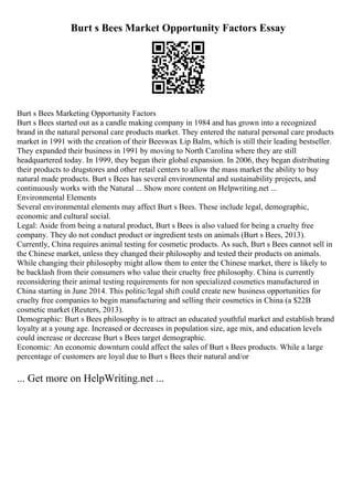 Burt s Bees Market Opportunity Factors Essay
Burt s Bees Marketing Opportunity Factors
Burt s Bees started out as a candle making company in 1984 and has grown into a recognized
brand in the natural personal care products market. They entered the natural personal care products
market in 1991 with the creation of their Beeswax Lip Balm, which is still their leading bestseller.
They expanded their business in 1991 by moving to North Carolina where they are still
headquartered today. In 1999, they began their global expansion. In 2006, they began distributing
their products to drugstores and other retail centers to allow the mass market the ability to buy
natural made products. Burt s Bees has several environmental and sustainability projects, and
continuously works with the Natural ... Show more content on Helpwriting.net ...
Environmental Elements
Several environmental elements may affect Burt s Bees. These include legal, demographic,
economic and cultural social.
Legal: Aside from being a natural product, Burt s Bees is also valued for being a cruelty free
company. They do not conduct product or ingredient tests on animals (Burt s Bees, 2013).
Currently, China requires animal testing for cosmetic products. As such, Burt s Bees cannot sell in
the Chinese market, unless they changed their philosophy and tested their products on animals.
While changing their philosophy might allow them to enter the Chinese market, there is likely to
be backlash from their consumers who value their cruelty free philosophy. China is currently
reconsidering their animal testing requirements for non specialized cosmetics manufactured in
China starting in June 2014. This politic/legal shift could create new business opportunities for
cruelty free companies to begin manufacturing and selling their cosmetics in China (a $22B
cosmetic market (Reuters, 2013).
Demographic: Burt s Bees philosophy is to attract an educated youthful market and establish brand
loyalty at a young age. Increased or decreases in population size, age mix, and education levels
could increase or decrease Burt s Bees target demographic.
Economic: An economic downturn could affect the sales of Burt s Bees products. While a large
percentage of customers are loyal due to Burt s Bees their natural and/or
... Get more on HelpWriting.net ...
 