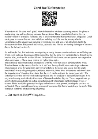Coral Reef Deforestation
Where have all the coral reefs gone? Reef deforestation has been occurring around the globe at
an alarming rate and is affecting us more than we think. These beautiful reefs are a diverse
marine version of a tropical rainforest and is an ecosystem that homes thousands of species. Coral
reefs grow in oceans that are clear and clean and they need the sun for photosynthesis.
Unfortunately, this underwater paradise is becoming less and less of an attraction due to the
destruction of them. Places such as Mexico, Australia and Florida are having shortages of income
due to the lack of coralreefs.
As well as the fact that industries aren t getting a steady income, marine animals are suffering too.
When coral reefs are destroyed, all the marine life that the coral reef supported now doesn t have a
habitat. Also, without the marine life and the beautiful coral reefs, tourists are not able to go visit
what once was a ... Show more content on Helpwriting.net ...
This is mostly accidental human interactions with the reefs that causes certain parts to break.
Tourists do not notify anyone that the coral reef was damaged which can make it go unknown.
Many tourism areas for coral reefs can be warned about the issues and taught how to safely
handle reefs while still getting the experience. However, some areas are careless and don t know
the importance of educating tourists so that the reefs can be enjoyed for many years later. The
last major issue that affects coral reefs is pollution and the overuse of pesticides/fertilizers. You
may wonder why pesticides/fertilizers can affect coral reefs but they do. The extra pesticides get
absorbed into groundwater or end up in surface runoff which leads right into lakes, rivers or
oceans. These pesticides get eaten by algae and enhances their growth, causing the corals to be
suffocated. These pesticides are being consumed by marine life that is located near the reefs. This
can result in marine animals dying or getting
... Get more on HelpWriting.net ...
 