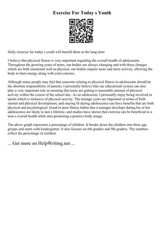 Exercise For Today s Youth
Daily exercise for today s youth will benefit them in the long term
I believe that physical fitness is very important regarding the overall health of adolescents.
Throughout the growing years of teens, our bodies are always changing and with these changes
which are both emotional well as physical, our bodies require more and more activity, allowing the
body to burn energy along with extra calories.
Although many people may feel that concerns relating to physical fitness in adolescents should be
the absolute responsibility of parents, I personally believe that our educational system can also
play a very important role in ensuring that teens are getting a reasonable amount of physical
activity within the course of the school day. As an adolescent, I personally enjoy being involved in
sports which is inclusive of physical activity. The teenage years are important in terms of both
mental and physical development, and staying fit during adolescence can have benefits that are both
physical and psychological. Good or poor fitness habits that a teenager develops during his or her
adolescence are likely to last a lifetime, and studies have shown that exercise can be beneficial to a
teen s overall health while also promoting a positive body image.
The above graph represents a percentage of children. It breaks down the children into three age
groups and starts with kindergarten. It also focuses on 6th graders and 9th graders. The numbers
reflect the percentage of children
... Get more on HelpWriting.net ...
 