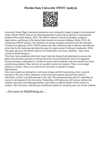 Florida State University SWOT Analysis
Assessing Culture Higher education institutions must continually change to adapt to environmental
trends, and the SWOT analysis can help administrators to plan and act quickly to stop potential
problems (Pucciarelli Kaplan, 2016). The SWOT analysis is based on strengths, weakness,
opportunities, and threats of the internal and external environment (Addams Allred, 2013). By
conducting a SWOT analysis, the institution can design strategies and policies for the institution
(Verboncu Condurache, 2016). SWOT analysis provides information that is effective and efficient
at the time for the institution and identifies areas for improvement (Verboncu Condurache, 2016).
This paper discusses the SWOT analysis for Florida State University, identifies... Show more
content on Helpwriting.net ...
There have been complaints about how long it takes the financial aid department to process the
paperwork and about questions not being answered. Several dormitories need to be upgraded.
General advising is unproductive. Faculty are used to advise students, and some faculty have been
misinforming students. More advisors are needed to advise the students. There is not enough
parking on campus. There is no room for the university to expand on campus.
Opportunities
Since more people are looking for a mid career change and life long learning, there is growth
potential in this area. Online education is becoming more popular and meets the needs of
individuals, so there is growth potential in this area. The entrepreneurship school is expanding its
courses to all programs in the university. Partnerships with businesses will increase and provide
students with more internship opportunities. Individuals in different fields will be mentors to
students. The University could increase enrollment numbers by accepting more out of state students.
... Get more on HelpWriting.net ...
 