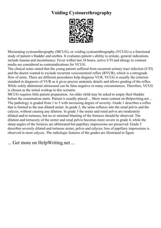 Voiding Cystourethrography
Micturating cystourethrography (MCUG), or voiding cystourethrography (VCUG) is a functional
study of patient s bladder and urethra. It evaluates patient s ability to urinate, general indications
include trauma and incontinence. Fever within last 24 hours, active UTI and allergy to contrast
media are considered as contraindications for VCUG.
The clinical notes stated that the young patient suffered from recurrent urinary tract infection (UTI)
and the doctor wanted to exclude recurrent vesicoureteral reflux (RVUR), which is a retrograde
flow of urine. There are different procedures help diagnose VUR, VCUG is usually the criterion
standard in diagnosis of VUR as it gives precise anatomic details and allows grading of the reflux.
While solely abdominal ultrasound can be false negative in many circumstances. Therefore, VCUG
is chosen as the initial workup in this scenario.
MCUG requires little patient preparation. An older child may be asked to empty their bladder
before the examination starts. Patient is usually placed ... Show more content on Helpwriting.net ...
The pathology is graded from 1 to 5 with increasing degree of severity. Grade 1 describes a reflux
that is limited to the non dilated ureter. In grade 2, the urine refluxes into the renal pelvis and the
calyces, without causing any dilation. In grade 3 the ureter and renal pelvis are moderately
dilated and/or tortuous, but no or minimal blunting of the fornices should be observed. The
dilation and tortuosity of the ureter and renal pelvis becomes more severe in grade 4, while the
sharp angles of the fornices are obliterated but papillary impressions are preserved. Grade 5
describes severely dilated and tortuous ureter, pelvis and calyces; loss of papillary impressions is
observed in most calyces. The radiologic features of the grades are illustrated in figure
... Get more on HelpWriting.net ...
 