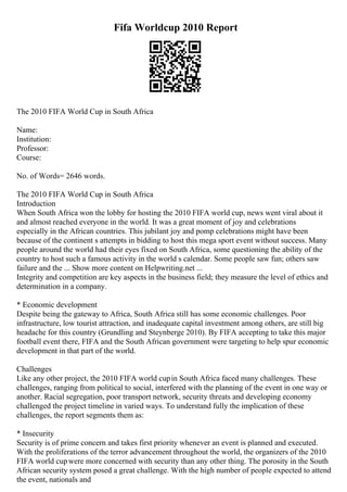 Fifa Worldcup 2010 Report
The 2010 FIFA World Cup in South Africa
Name:
Institution:
Professor:
Course:
No. of Words= 2646 words.
The 2010 FIFA World Cup in South Africa
Introduction
When South Africa won the lobby for hosting the 2010 FIFA world cup, news went viral about it
and almost reached everyone in the world. It was a great moment of joy and celebrations
especially in the African countries. This jubilant joy and pomp celebrations might have been
because of the continent s attempts in bidding to host this mega sport event without success. Many
people around the world had their eyes fixed on South Africa, some questioning the ability of the
country to host such a famous activity in the world s calendar. Some people saw fun; others saw
failure and the ... Show more content on Helpwriting.net ...
Integrity and competition are key aspects in the business field; they measure the level of ethics and
determination in a company.
* Economic development
Despite being the gateway to Africa, South Africa still has some economic challenges. Poor
infrastructure, low tourist attraction, and inadequate capital investment among others, are still big
headache for this country (Grundling and Steynberge 2010). By FIFA accepting to take this major
football event there, FIFA and the South African government were targeting to help spur economic
development in that part of the world.
Challenges
Like any other project, the 2010 FIFA world cupin South Africa faced many challenges. These
challenges, ranging from political to social, interfered with the planning of the event in one way or
another. Racial segregation, poor transport network, security threats and developing economy
challenged the project timeline in varied ways. To understand fully the implication of these
challenges, the report segments them as:
* Insecurity
Security is of prime concern and takes first priority whenever an event is planned and executed.
With the proliferations of the terror advancement throughout the world, the organizers of the 2010
FIFA world cupwere more concerned with security than any other thing. The porosity in the South
African security system posed a great challenge. With the high number of people expected to attend
the event, nationals and
 