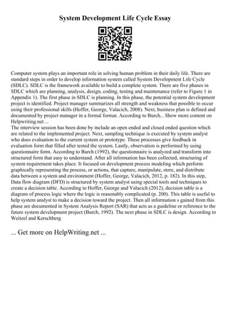 System Development Life Cycle Essay
Computer system plays an important role in solving human problem in their daily life. There are
standard steps in order to develop information system called System Development Life Cycle
(SDLC). SDLC is the framework available to build a complete system. There are five phases in
SDLC which are planning, analysis, design, coding, testing and maintenance (refer to Figure 1 in
Appendix 1). The first phase in SDLC is planning. In this phase, the potential system development
project is identified. Project manager summarizes all strength and weakness that possible to occur
using their professional skills (Hoffer, George, Valacich, 2008). Next, business plan is defined and
documented by project manager in a formal format. According to Burch... Show more content on
Helpwriting.net ...
The interview session has been done by include an open ended and closed ended question which
are related to the implemented project. Next, sampling technique is executed by system analyst
who does evaluation to the current system or prototype. These processes give feedback in
evaluation form that filled after tested the system. Lastly, observation is performed by using
questionnaire form. According to Burch (1992), the questionnaire is analyzed and transform into
structured form that easy to understand. After all information has been collected, structuring of
system requirement takes place. It focused on development process modeling which perform
graphically representing the process, or actions, that capture, manipulate, store, and distribute
data between a system and environment (Hoffer, George, Valacich, 2012, p. 182). In this step,
Data flow diagram (DFD) is structured by system analyst using special tools and techniques to
create a decision table. According to Hoffer, George and Valacich (2012), decision table is a
diagram of process logic where the logic is reasonably complicated (p. 200). This table is useful to
help system analyst to make a decision toward the project. Then all information s gained from this
phase are documented in System Analysis Report (SAR) that acts as a guideline or reference to the
future system development project (Burch, 1992). The next phase in SDLC is design. According to
Weitzel and Kerschberg
... Get more on HelpWriting.net ...
 