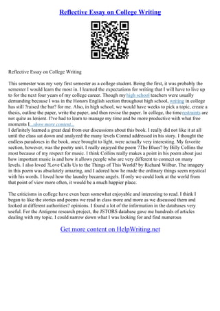 Reflective Essay on College Writing
Reflective Essay on College Writing
This semester was my very first semester as a college student. Being the first, it was probably the
semester I would learn the most in. I learned the expectations for writing that I will have to live up
to for the next four years of my college career. Though my high school teachers were usually
demanding because I was in the Honors English section throughout high school, writing in college
has still ?raised the bar? for me. Also, in high school, we would have weeks to pick a topic, create a
thesis, outline the paper, write the paper, and then revise the paper. In college, the timerestraints are
not quite as lenient. I?ve had to learn to manage my time and be more productive with what free
moments I...show more content...
I definitely learned a great deal from our discussions about this book. I really did not like it at all
until the class sat down and analyzed the many levels Conrad addressed in his story. I thought the
endless paradoxes in the book, once brought to light, were actually very interesting. My favorite
section, however, was the poetry unit. I really enjoyed the poem ?The Blues? by Billy Collins the
most because of my respect for music. I think Collins really makes a point in his poem about just
how important music is and how it allows people who are very different to connect on many
levels. I also loved ?Love Calls Us to the Things of This World? by Richard Wilbur. The imagery
in this poem was absolutely amazing, and I adored how he made the ordinary things seem mystical
with his words. I loved how the laundry became angels. If only we could look at the world from
that point of view more often, it would be a much happier place.
The criticisms in college have even been somewhat enjoyable and interesting to read. I think I
began to like the stories and poems we read in class more and more as we discussed them and
looked at different authorities? opinions. I found a lot of the information in the databases very
useful. For the Antigone research project, the JSTORS database gave me hundreds of articles
dealing with my topic. I could narrow down what I was looking for and find numerous
Get more content on HelpWriting.net
 