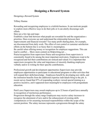 Designing a Reward System
Designing a Reward System
Tiffany Hautau
Rewarding and recognizing employees is a ticklish business. It can motivate people
to explore more effective ways to do their jobs or it can utterly discourage such
efforts.
Here are a few tips and traps:
Establish a clear link between what people are rewarded for and the organization s
priorities. Does everyone see and understand the relationship between their
improvements and financial rewards? Too many profit sharing plans, for example,
are disconnected from daily work. The effect of cost control or customer satisfaction
efforts on the bottom line is so fuzzy that it s meaningless.
Be careful when offering money or recognition for employee suggestions. This can
lead to conflict ... Show more content on Helpwriting.net ...
Praise/recognition from supervisors Praise and recognition from supervisors is
consistently found to be among the most important motivators. Employees want to be
recognized and feel their contributions are noticed and valued. It is important that
supervisors recognize the value and importance of sincerely thanking employees
verbally and/or in writing for their specific contributions.
Professional growth and development opportunities Supervisors may provide
employees opportunities to participate in educational programs or other activities that
will expand their skills/knowledge . Employees benefit by developing new skills, and
the institution benefits from the additional expertise individuals bring to the job. A
recent survey found that 87% of responding workers viewed special training as a
positive incentive, and it appeared most meaningful to employees with postgraduate
education.
Paid Leave Supervisors may award employees up to 32 hours of paid leave annually
in recognition of meritorious performance .
Progression through the salary range Employees may receive salary increases to
recognize the attainment of new and/or the enhancement of existing skills
/competencies or for assuming increased responsibilities within the scope of the
current position. The salary increase represents a progression through the salary
 