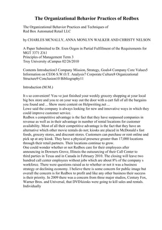 The Organizational Behavior Practices of Redbox
The Organizational Behavior Practices and Techniques of
Red Box Automated Retail LLC
by CHARLES MCNALLY, ANNA MONLYN WALKER AND CHRISTY NELSON
A Paper Submitted to Dr. Eren Ozgen in Partial Fulfillment of the Requirements for
MGT 3371 ZA1
Principles of Management Term 3
Troy University eCampus 02/26/2010
Contents Introduction3 Company Mission, Strategy, Goals4 Company Core Values5
Information on CEO6 S.W.O.T. Analysis7 Corporate Culture8 Organizational
Structure9 Conclusion10 Bibliography11
Introduction (M.M.)
It s so convenient! You ve just finished your weekly grocery shopping at your local
big box store and you re on your way out the door with a cart full of all the bargains
you found and ... Show more content on Helpwriting.net ...
Lowe said the company is always looking for new and innovative ways in which they
could improve customer service.
Redbox s competitive advantage is the fact that they have surpassed companies in
revenue as well as in their advantage in number of rental locations for customer
availability. Most of all their competitive advantage is the fact that they have an
alternative which other movie rentals do not; kiosks are placed in McDonald s fast
foods, grocery stores, and discount stores. Customers can purchase or rent online and
pick up at any kiosk. They have a physical presence greater than 17,000 locations
through their retail partners. Their locations continue to grow.
One could wonder whether or not Redbox care for their employees after
announcing in Downers Grove, Illinois the outsourcing of their Call Center to
third parties in Texas and in Canada in February 2010. The closing will leave two
hundred call center employees without jobs which are about 8% of the company s
workforce. There were questions raised as to whether or not it was a business
strategy or declining economy. I believe there is some concern for public image but
overall the concern is for Redbox to profit and like any other business their success
is their priority. In 2009 there was a concern from three major studios, Century Fox,
Warner Bros. and Universal, that DVD kiosks were going to kill sales and rentals.
Individually
 