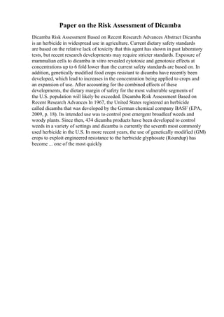 Paper on the Risk Assessment of Dicamba
Dicamba Risk Assessment Based on Recent Research Advances Abstract Dicamba
is an herbicide in widespread use in agriculture. Current dietary safety standards
are based on the relative lack of toxicity that this agent has shown in past laboratory
tests, but recent research developments may require stricter standards. Exposure of
mammalian cells to dicamba in vitro revealed cytotoxic and genotoxic effects at
concentrations up to 6 fold lower than the current safety standards are based on. In
addition, genetically modified food crops resistant to dicamba have recently been
developed, which lead to increases in the concentration being applied to crops and
an expansion of use. After accounting for the combined effects of these
developments, the dietary margin of safety for the most vulnerable segments of
the U.S. population will likely be exceeded. Dicamba Risk Assessment Based on
Recent Research Advances In 1967, the United States registered an herbicide
called dicamba that was developed by the German chemical company BASF (EPA,
2009, p. 18). Its intended use was to control post emergent broadleaf weeds and
woody plants. Since then, 434 dicamba products have been developed to control
weeds in a variety of settings and dicamba is currently the seventh most commonly
used herbicide in the U.S. In more recent years, the use of genetically modified (GM)
crops to exploit engineered resistance to the herbicide glyphosate (Roundup) has
become ... one of the most quickly
 