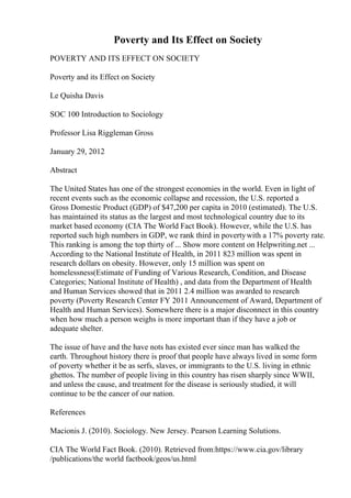 Poverty and Its Effect on Society
POVERTY AND ITS EFFECT ON SOCIETY
Poverty and its Effect on Society
Le Quisha Davis
SOC 100 Introduction to Sociology
Professor Lisa Riggleman Gross
January 29, 2012
Abstract
The United States has one of the strongest economies in the world. Even in light of
recent events such as the economic collapse and recession, the U.S. reported a
Gross Domestic Product (GDP) of $47,200 per capita in 2010 (estimated). The U.S.
has maintained its status as the largest and most technological country due to its
market based economy (CIA The World Fact Book). However, while the U.S. has
reported such high numbers in GDP, we rank third in povertywith a 17% poverty rate.
This ranking is among the top thirty of ... Show more content on Helpwriting.net ...
According to the National Institute of Health, in 2011 823 million was spent in
research dollars on obesity. However, only 15 million was spent on
homelessness(Estimate of Funding of Various Research, Condition, and Disease
Categories; National Institute of Health) , and data from the Department of Health
and Human Services showed that in 2011 2.4 million was awarded to research
poverty (Poverty Research Center FY 2011 Announcement of Award, Department of
Health and Human Services). Somewhere there is a major disconnect in this country
when how much a person weighs is more important than if they have a job or
adequate shelter.
The issue of have and the have nots has existed ever since man has walked the
earth. Throughout history there is proof that people have always lived in some form
of poverty whether it be as serfs, slaves, or immigrants to the U.S. living in ethnic
ghettos. The number of people living in this country has risen sharply since WWII,
and unless the cause, and treatment for the disease is seriously studied, it will
continue to be the cancer of our nation.
References
Macionis J. (2010). Sociology. New Jersey. Pearson Learning Solutions.
CIA The World Fact Book. (2010). Retrieved from:https://www.cia.gov/library
/publications/the world factbook/geos/us.html
 