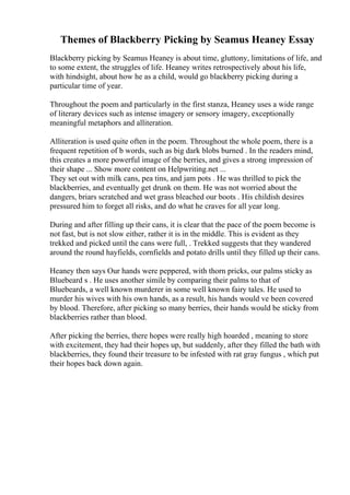 Themes of Blackberry Picking by Seamus Heaney Essay
Blackberry picking by Seamus Heaney is about time, gluttony, limitations of life, and
to some extent, the struggles of life. Heaney writes retrospectively about his life,
with hindsight, about how he as a child, would go blackberry picking during a
particular time of year.
Throughout the poem and particularly in the first stanza, Heaney uses a wide range
of literary devices such as intense imagery or sensory imagery, exceptionally
meaningful metaphors and alliteration.
Alliteration is used quite often in the poem. Throughout the whole poem, there is a
frequent repetition of b words, such as big dark blobs burned . In the readers mind,
this creates a more powerful image of the berries, and gives a strong impression of
their shape ... Show more content on Helpwriting.net ...
They set out with milk cans, pea tins, and jam pots . He was thrilled to pick the
blackberries, and eventually get drunk on them. He was not worried about the
dangers, briars scratched and wet grass bleached our boots . His childish desires
pressured him to forget all risks, and do what he craves for all year long.
During and after filling up their cans, it is clear that the pace of the poem become is
not fast, but is not slow either, rather it is in the middle. This is evident as they
trekked and picked until the cans were full, . Trekked suggests that they wandered
around the round hayfields, cornfields and potato drills until they filled up their cans.
Heaney then says Our hands were peppered, with thorn pricks, our palms sticky as
Bluebeard s . He uses another simile by comparing their palms to that of
Bluebeards, a well known murderer in some well known fairy tales. He used to
murder his wives with his own hands, as a result, his hands would ve been covered
by blood. Therefore, after picking so many berries, their hands would be sticky from
blackberries rather than blood.
After picking the berries, there hopes were really high hoarded , meaning to store
with excitement, they had their hopes up, but suddenly, after they filled the bath with
blackberries, they found their treasure to be infested with rat gray fungus , which put
their hopes back down again.
 