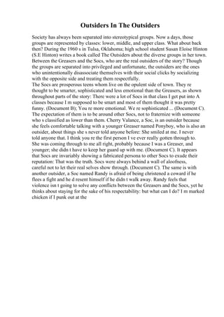 Outsiders In The Outsiders
Society has always been separated into stereotypical groups. Now a days, those
groups are represented by classes: lower, middle, and upper class. What about back
then? During the 1960 s in Tulsa, Oklahoma; high school student Susan Eloise Hinton
(S.E Hinton) writes a book called The Outsiders about the diverse groups in her town.
Between the Greasers and the Socs, who are the real outsiders of the story? Though
the groups are separated into privileged and unfortunate, the outsiders are the ones
who unintentionally disassociate themselves with their social clicks by socializing
with the opposite side and treating them respectfully.
The Socs are prosperous teens whom live on the opulent side of town. They re
thought to be smarter, sophisticated and less emotional than the Greasers, as shown
throughout parts of the story: There were a lot of Socs in that class I get put into A
classes because I m supposed to be smart and most of them thought it was pretty
funny. (Document B); You re more emotional. We re sophisticated ... (Document C).
The expectation of them is to be around other Socs, not to fraternize with someone
who s classified as lower than them. Cherry Valance, a Soc, is an outsider because
she feels comfortable talking with a younger Greaser named Ponyboy, who is also an
outsider, about things she s never told anyone before: She smiled at me. I never
told anyone that. I think you re the first person I ve ever really gotten through to.
She was coming through to me all right, probably because I was a Greaser, and
younger; she didn t have to keep her guard up with me. (Document C). It appears
that Socs are invariably showing a fabricated persona to other Socs to exude their
reputation: That was the truth. Socs were always behind a wall of aloofness,
careful not to let their real selves show through. (Document C). The same is with
another outsider, a Soc named Randy is afraid of being christened a coward if he
flees a fight and he d resent himself if he didn t walk away. Randy feels that
violence isn t going to solve any conflicts between the Greasers and the Socs, yet he
thinks about staying for the sake of his respectability: but what can I do? I m marked
chicken if I punk out at the
 