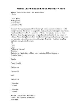 Normal Distribution and Khan Academy Website
Applied Statistics for Health Care Professionals
Details
Credit Hours
PreRequisites
coRequisites
Course Add Ons
This introductory course on statistical concepts emphasizes applications to health
care professions. The course is designed to prepare students to interpret and evaluate
statistics and statistical methods used in published research papers and to make
decisions about the appropriateness of specific statistical methods in a variety of
settings. Areas of emphasis include introduction to analysis of variance, regression,
and graphical presentation; experimental design; descriptive statistics; sampling
methods; and z, t, and chi square.
3.0
None
None
Additional Material
Textbook
Statistics for Health Care ... Show more content on Helpwriting.net ...
Gradable Items
Details
Points Possible
Assignment
Exercise 16
90.0
Assignment
Discussion
Question
Discussion
Question
Review Exercise 16 in Statistics for
Health Care Research: A Practical
Workbook.
 