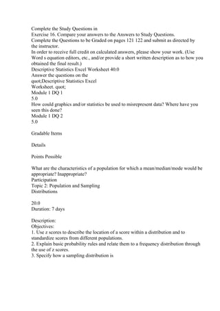 Complete the Study Questions in
Exercise 16. Compare your answers to the Answers to Study Questions.
Complete the Questions to be Graded on pages 121 122 and submit as directed by
the instructor.
In order to receive full credit on calculated answers, please show your work. (Use
Word s equation editors, etc., and/or provide a short written description as to how you
obtained the final result.)
Descriptive Statistics Excel Worksheet 40.0
Answer the questions on the
quot;Descriptive Statistics Excel
Worksheet. quot;
Module 1 DQ 1
5.0
How could graphics and/or statistics be used to misrepresent data? Where have you
seen this done?
Module 1 DQ 2
5.0
Gradable Items
Details
Points Possible
What are the characteristics of a population for which a mean/median/mode would be
appropriate? Inappropriate?
Participation
Topic 2: Population and Sampling
Distributions
20.0
Duration: 7 days
Description:
Objectives:
1. Use z scores to describe the location of a score within a distribution and to
standardize scores from different populations.
2. Explain basic probability rules and relate them to a frequency distribution through
the use of z scores.
3. Specify how a sampling distribution is
 