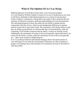 What Is The Opinion Of As I Lay Dying
Differing Opinions of Truth Reveal that There is No Universal Goodness
As I Lay Dying by William Faulkner is famous for its use of modernism as one story
is told from a multitude of individual perspectives in a stream of consciousness
format. Faulkner s modernistic writing allows the reader to delve deep into the true
emotions of characters and gain a profound understanding of events and intentions.
The individual perspectives show the reader the true beliefs of people and the
communities that they fit into, which reveals fundamental differences in opinion
without saying who is truly good or bad. The community of the family believes what
they are doing is good because it is the best that they can and should do, while the
community of all outsiders expresses that the family s actions are actually wrong.
Additionally, the community of women in the novel generally express that there is no
excuse for the family s actions, while the community of men in the novel generally
see ... Show more content on Helpwriting.net ...
In As I Lay Dying modernist individualist language shows first person points of
view allowing us to see what the true feelings of characters are; this revelation of
people s true feelings shows that members of a community are loyal to the belief of
what they define
 