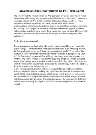 Advantages And Disadvantages Of PFC Transverter
The objective of the control circuit for PFC converter are a near unity power factor
should flow and a steady average voltage should maintain at the output. Literature is
abounded with novel PFC control methods that address these objectives. These
control methods can segmented into a few categories in terms of their
implementation approach and structures. Such as the multi loop multiplier approach,
the cycle by cycle integration approach, the single loop control approach and the
sliding mode controlapproach. Under these categories, some common PFC converter
control methods are discussed and their advantages and disadvantages of those
methods [].
2.1.1.1Single loop approach
Single loop control methods allowed a single voltage control loop to regulate the
output voltage. The input current shaping is accomplished in an open loop manner,
the duty cycle patterns are predefined by considering in ideal PFC operation. One
example in this control method is the duty phase control (DPC) proposed by Chen
[42]. In this method, a phase shift is willingly introduced to the stored duty cycle
patterns. The output voltage is regulated by adjusting this phase shift by using the
output of the voltage error amplifier, which is named the duty phase . This approach
simplified the control structure and eliminated the current loop, without the need to ...
Show more content on Helpwriting.net ...
In this control method, the error voltage is integrated twice and to generate the
reference signal for current tracking, this signal referred to as the nonlinear carrier
signal. In the current shaping, instead of the sensed switch current for comparison,
the sensed current is integrated to obtain an average value before being compared
with the nonlinear carrier signal. This approach reduces the input current distortion
and the noise immunity. Its physical realization is more complicated than the OCC
control
 