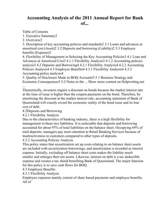 Accounting Analysis of the 2011 Annual Report for Bank
of...
Table of Contents
1. Executive Summary2
2. Overview2
3. Description of key accounting policies and standards2 3.1 Loans and advances at
amortised cost (Asset)2 3.2 Deposits and borrowing (Liability)2 3.3 Employee
benefits (Expense)2
4. Flexibility of Management in Selecting the Key Accounting Policies3 4.1 Loan and
Advances at Amortized Cost3 4.1.1 Flexibility Analysis3 4.1.2 Accounting policies
analysis3 4.2 Deposits and Borrowing4 4.2.1 Flexibility Analysis4 4.2.2 Accounting
Policies Analysis4 4.3 Employee Benefits4 4.3.1 Flexibility Analysis4 4.3.2
Accounting policy analysis4
5. Quality of Disclosure Made in BOQ Accounts5 5.1 Business Strategy and
Economic Consequences5 5.2 Notes to the ... Show more content on Helpwriting.net
...
Theoretically, investors require a discount on bonds because the market interest rate
at the time of issue is higher than the coupon payments on the bond. Therefore, by
amortizing the discount at the market interest rate, accounting statement of Bank of
Queensland will exactly reveal the economic reality of the bond issue and its true
cost of debt.
4.2Deposits and Borrowing
4.2.1 Flexibility Analysis
Due to the characteristics of banking industry, there is a high flexibility for
management in these two liabilities. It is noticeable that deposits and borrowing
accounted for about 97% of total liabilities on the balance sheet. Occupying 69% of
total deposits, managers pay more attention to Retail Banking Services because of
itsattractiveness to customers compared to other types of deposits.
4.2.2 Accounting Policies Analysis
This policy states that securitization set up costs relating to on balance sheet assets
are included with securitization borrowings, and amortization is recorded as interest
expense. Initially, excluding off balance sheet costs makes the liability much
smaller and enlarges their net assets. Likewise, interest on debt is a tax deductible
expense and creates a tax shield benefiting Bank of Queensland. The major function
for this policy is to save cash flows for BOQ.
4.3 Employee Benefits
4.3.1 Flexibility Analysis
Employee expenses mainly consist of share based payments and employee benefits.
All of
 