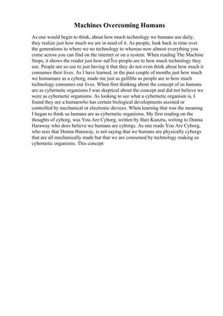 Machines Overcoming Humans
As one would begin to think, about how much technology we humans use daily,
they realize just how much we are in need of it. As people, look back in time over
the generations to where we no technology to whereas now almost everything you
come across you can find on the internet or on a system. When reading The Machine
Stops, it shows the reader just how naГЇve people are to how much technology they
use. People are so use to just having it that they do not even think about how much it
consumes their lives. As I have learned, in the past couple of months just how much
we humansare as a cyborg, made me just as gullible as people are to how much
technology consumes our lives. When first thinking about the concept of us humans
are as cybernetic organisms I was skeptical about the concept and did not believe we
were as cybernetic organisms. As looking to see what a cybernetic organism is, I
found they are a humanwho has certain biological developments assisted or
controlled by mechanical or electronic devices. When learning that was the meaning
I began to think us humans are as cybernetic organisms. My first reading on the
thoughts of cyborg, was You Are Cyborg, written by Hari Kunzru, writing to Donna
Haraway who does believe we humans are cyborgs. As one reads You Are Cyborg,
who sees that Donna Haraway, is not saying that we humans are physically cyborgs
that are all mechanically made but that we are consumed by technology making us
cybernetic organisms. This concept
 