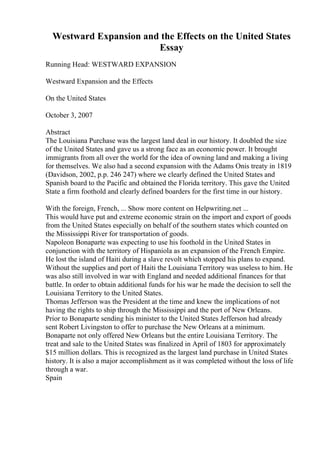Westward Expansion and the Effects on the United States
Essay
Running Head: WESTWARD EXPANSION
Westward Expansion and the Effects
On the United States
October 3, 2007
Abstract
The Louisiana Purchase was the largest land deal in our history. It doubled the size
of the United States and gave us a strong face as an economic power. It brought
immigrants from all over the world for the idea of owning land and making a living
for themselves. We also had a second expansion with the Adams Onis treaty in 1819
(Davidson, 2002, p.p. 246 247) where we clearly defined the United States and
Spanish board to the Pacific and obtained the Florida territory. This gave the United
State a firm foothold and clearly defined boarders for the first time in our history.
With the foreign, French, ... Show more content on Helpwriting.net ...
This would have put and extreme economic strain on the import and export of goods
from the United States especially on behalf of the southern states which counted on
the Mississippi River for transportation of goods.
Napoleon Bonaparte was expecting to use his foothold in the United States in
conjunction with the territory of Hispaniola as an expansion of the French Empire.
He lost the island of Haiti during a slave revolt which stopped his plans to expand.
Without the supplies and port of Haiti the Louisiana Territory was useless to him. He
was also still involved in war with England and needed additional finances for that
battle. In order to obtain additional funds for his war he made the decision to sell the
Louisiana Territory to the United States.
Thomas Jefferson was the President at the time and knew the implications of not
having the rights to ship through the Mississippi and the port of New Orleans.
Prior to Bonaparte sending his minister to the United States Jefferson had already
sent Robert Livingston to offer to purchase the New Orleans at a minimum.
Bonaparte not only offered New Orleans but the entire Louisiana Territory. The
treat and sale to the United States was finalized in April of 1803 for approximately
$15 million dollars. This is recognized as the largest land purchase in United States
history. It is also a major accomplishment as it was completed without the loss of life
through a war.
Spain
 