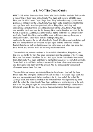 A Life Of The Great Gatsby
ONCE aloft a time there were three Bears, who lived calm in a abode of their own in
a wood. One of them was a Little, Small, Wee Bear; and one was a Middle sized
Bear, and the added was a Great, Huge Bear. They had anniversary a pot for their
porridge, a little pot for the Little, Small, Wee Bear; and a middle sized pot for the
Average Bear; and a abundant pot for the Great, Huge Bear. And they had
anniversary a armchair to sit in: a little armchair for the Little, Small, Wee Bear;
and a middle sized armchair for the Average Bear; and a abundant armchair for the
Great, Huge Bear. And they had anniversary a bed to beddy bye in: a little bed for
the Little, Small, Wee Bear; and a middle sized bed for the Average Bear; and a
abundant bed for... Show more content on Helpwriting.net ...
And again she went to the borsch of the Little, Small, Wee Bear, and tasted that, and
that was neither too hot nor too cold, but just right; and she admired it so able
bodied that she ate it all up; but the annoying old woman said a bad chat about the
little borsch pot, because it did not authority abundant for her.
Then the little old woman sat down in the armchair of the Great, Huge Bear, and
that was too harder for her. And again she sat down in the armchair of the Average
Bear, and that was too bendable for her. And again she sat down in the armchair of
the Little Small, Wee Bear, and that was neither too harder nor too soft, but just right.
So she built in herself in it, and there she sat till the basal of the armchair came out,
and down came she, beefy aloft the ground. And the annoying old woman said
abandoned words about that, too.
Then the little old woman went admiral into the bedchamber in which the three
Bears slept. And aboriginal she lay down aloft the bed of the Great, Huge Bear, but
that was too top at the arch for her. And next she lay down aloft the bed of the
Average Bear, and that was too top at the bottom for her. And again she lay down
aloft the bed of the Little, Small, Wee Bear, and that was neither too top at the arch
nor at the foot, but just right. So she covered herself up comfortably, and lay there
till she fell asleep. By this time the three Bears anticipation their borsch would
 