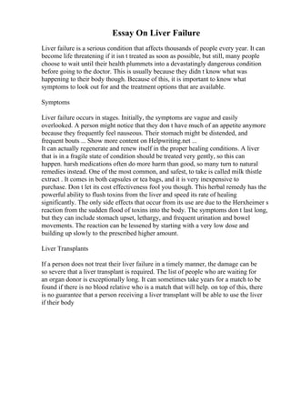 Essay On Liver Failure
Liver failure is a serious condition that affects thousands of people every year. It can
become life threatening if it isn t treated as soon as possible, but still, many people
choose to wait until their health plummets into a devastatingly dangerous condition
before going to the doctor. This is usually because they didn t know what was
happening to their body though. Because of this, it is important to know what
symptoms to look out for and the treatment options that are available.
Symptoms
Liver failure occurs in stages. Initially, the symptoms are vague and easily
overlooked. A person might notice that they don t have much of an appetite anymore
because they frequently feel nauseous. Their stomach might be distended, and
frequent bouts ... Show more content on Helpwriting.net ...
It can actually regenerate and renew itself in the proper healing conditions. A liver
that is in a fragile state of condition should be treated very gently, so this can
happen. harsh medications often do more harm than good, so many turn to natural
remedies instead. One of the most common, and safest, to take is called milk thistle
extract . It comes in both capsules or tea bags, and it is very inexpensive to
purchase. Don t let its cost effectiveness fool you though. This herbal remedy has the
powerful ability to flush toxins from the liver and speed its rate of healing
significantly. The only side effects that occur from its use are due to the Herxheimer s
reaction from the sudden flood of toxins into the body. The symptoms don t last long,
but they can include stomach upset, lethargy, and frequent urination and bowel
movements. The reaction can be lessened by starting with a very low dose and
building up slowly to the prescribed higher amount.
Liver Transplants
If a person does not treat their liver failure in a timely manner, the damage can be
so severe that a liver transplant is required. The list of people who are waiting for
an organ donor is exceptionally long. It can sometimes take years for a match to be
found if there is no blood relative who is a match that will help. on top of this, there
is no guarantee that a person receiving a liver transplant will be able to use the liver
if their body
 