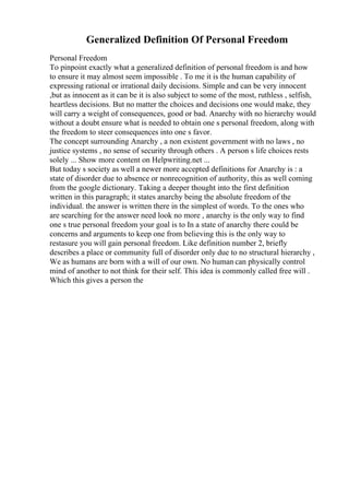 Generalized Definition Of Personal Freedom
Personal Freedom
To pinpoint exactly what a generalized definition of personal freedom is and how
to ensure it may almost seem impossible . To me it is the human capability of
expressing rational or irrational daily decisions. Simple and can be very innocent
,but as innocent as it can be it is also subject to some of the most, ruthless , selfish,
heartless decisions. But no matter the choices and decisions one would make, they
will carry a weight of consequences, good or bad. Anarchy with no hierarchy would
without a doubt ensure what is needed to obtain one s personal freedom, along with
the freedom to steer consequences into one s favor.
The concept surrounding Anarchy , a non existent government with no laws , no
justice systems , no sense of security through others . A person s life choices rests
solely ... Show more content on Helpwriting.net ...
But today s society as well a newer more accepted definitions for Anarchy is : a
state of disorder due to absence or nonrecognition of authority, this as well coming
from the google dictionary. Taking a deeper thought into the first definition
written in this paragraph; it states anarchy being the absolute freedom of the
individual. the answer is written there in the simplest of words. To the ones who
are searching for the answer need look no more , anarchy is the only way to find
one s true personal freedom your goal is to In a state of anarchy there could be
concerns and arguments to keep one from believing this is the only way to
restasure you will gain personal freedom. Like definition number 2, briefly
describes a place or community full of disorder only due to no structural hierarchy ,
We as humans are born with a will of our own. No human can physically control
mind of another to not think for their self. This idea is commonly called free will .
Which this gives a person the
 