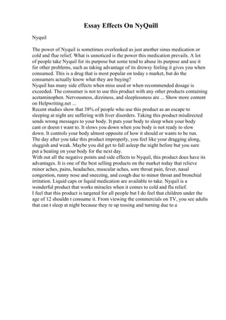 Essay Effects On NyQuill
Nyquil
The power of Nyquil is sometimes overlooked as just another sinus medication or
cold and flue relief. What is unnoticed is the power this medication prevails. A lot
of people take Nyquil for its purpose but some tend to abuse its purpose and use it
for other problems, such as taking advantage of its drowsy feeling it gives you when
consumed. This is a drug that is most popular on today s market, but do the
consumers actually know what they are buying?
Nyquil has many side effects when miss used or when recommended dosage is
exceeded. The consumer is not to use this product with any other products containing
acetaminophen. Nervousness, dizziness, and sleeplessness are ... Show more content
on Helpwriting.net ...
Recent studies show that 38% of people who use this product as an escape to
sleeping at night are suffering with liver disorders. Taking this product misdirected
sends wrong messages to your body. It puts your body to sleep when your body
cant or doesn t want to. It slows you down when you body is not ready to slow
down. It controls your body almost opposite of how it should or wants to be run.
The day after you take this product improperly, you feel like your dragging along,
sluggish and weak. Maybe you did get to fall asleep the night before but you sure
put a beating on your body for the next day.
With out all the negative points and side effects to Nyquil, this product does have its
advantages. It is one of the best selling products on the market today that relieve
minor aches, pains, headaches, muscular aches, sore throat pain, fever, nasal
congestion, runny nose and sneezing, and cough due to minor throat and bronchial
irritation. Liquid caps or liquid medication are available to take. Nyquil is a
wonderful product that works miracles when it comes to cold and flu relief.
I feel that this product is targeted for all people but I do feel that children under the
age of 12 shouldn t consume it. From viewing the commercials on TV, you see adults
that can t sleep at night because they re up tossing and turning due to a
 