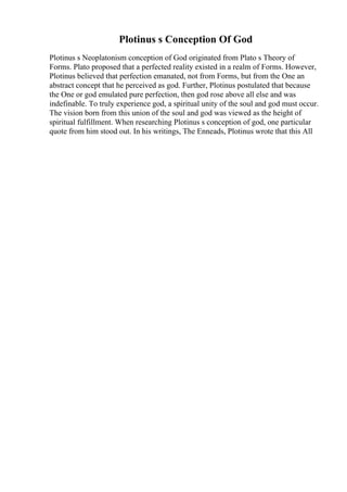Plotinus s Conception Of God
Plotinus s Neoplatonism conception of God originated from Plato s Theory of
Forms. Plato proposed that a perfected reality existed in a realm of Forms. However,
Plotinus believed that perfection emanated, not from Forms, but from the One an
abstract concept that he perceived as god. Further, Plotinus postulated that because
the One or god emulated pure perfection, then god rose above all else and was
indefinable. To truly experience god, a spiritual unity of the soul and god must occur.
The vision born from this union of the soul and god was viewed as the height of
spiritual fulfillment. When researching Plotinus s conception of god, one particular
quote from him stood out. In his writings, The Enneads, Plotinus wrote that this All
 