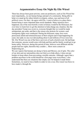 Argumentative Essay On Night By Elie Wiesel
There has always been great activists, some are professors, such as Elie Wiesel but
most importantly,, we are human beings and part of a community. Being able to
help is to stand up for others beliefs in religion, culture, race and most of all
political views. For that, i do agree with Elie, i want to believe in a place that a
human being is more important than social standards. Many injustices have
happened, one of the most horrific events in history would be the Holocaust, but
over time we learn how to get the attention to help change any situation, like the
day president Trump was sworn in, everyone thought that we would be made
unimportant, put aside, and that is the reason why protests for women s and
immigrants rights were conducted. During the holocaust, many Jews were
persecuted, killed and tortured because of their religion and it kept happening for
years, but sadly no one ever did anything about it and millions of lives were lost.
Mr. Elie Wiesel was one of the brave survivors of such a horrid event. He had hope
that someone, anyone would come with help and him and his family would get to go
home safely. However, during this period of time, believes were different and the
people had less rights, therefore they couldn t... Show more content on
Helpwriting.net ...
We can t ignore that humans are dying in Syria and Mexico, out of spite. The color
of our skin and our nationalities does not limit us to help others, it does not put
borders to keep others from preventing a terrible outcome. Although i agree that a
problem anywhere in the world should be a first page issue everywhere, i also
understand that there are situations that simply can t be helped or made better.
Sometimes, we need to lose a battle in order to win a war, Elie wiesel was brave to
have made it, through the
 
