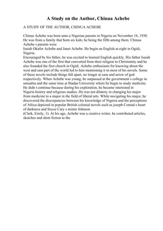 A Study on the Author, Chinua Achebe
A STUDY OF THE AUTHOR, CHINUA ACHEBE
Chinua Achebe was born unto a Nigerian parents in Nigeria on November 16, 1930.
He was from a family that born six kids; he being the fifth among them. Chinua
Achebe s parents were
Isaiah Okafor Achebe and Janet Achebe. He begin an English at eight in Ogidi,
Nigeria.
Encouraged by his father, he was excited to learned English quickly. His father Isaiah
Achebe was one of the first that converted from their religion to Christianity and he
also founded the first church in Ogidi. Achebe enthusiasm for knowing about the
west and east part of the world led to him mentioning it in most of his novels. Some
of these novels include things fall apart, no longer at ease and arrow of god
respectively. When Achebe was young, he surpassed at the government s college in
umuahia and the same time at Ibadan University where he begin to study medicine.
He didn t continue because during his exploration, he became interested in
Nigeria history and religious studies. He was not dilatory in changing his major
from medicine to a major in the field of liberal arts. While navigating his major, he
discovered the discrepancies between his knowledge of Nigeria and the perceptions
of Africa depicted in popular British colonial novels such as joseph Conrad s heart
of darkness and Soyee Cary s mister Johnson
(Clark, Emily, 1). At his age, Achebe was a creative writer, he contributed articles,
sketches and short fiction to the
 