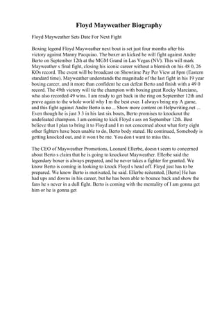 Floyd Mayweather Biography
Floyd Mayweather Sets Date For Next Fight
Boxing legend Floyd Mayweather next bout is set just four months after his
victory against Manny Pacquiao. The boxer an kicked he will fight against Andre
Berto on September 12th at the MGM Grand in Las Vegas (NV). This will mark
Mayweather s final fight, closing his iconic career without a blemish on his 48 0, 26
KOs record. The event will be broadcast on Showtime Pay Per View at 8pm (Eastern
standard time). Mayweather understands the magnitude of the last fight in his 19 year
boxing career, and it more than confident he can defeat Berto and finish with a 49 0
record. The 49th victory will tie the champion with boxing great Rocky Marciano,
who also recorded 49 wins. I am ready to get back in the ring on September 12th and
prove again to the whole world why I m the best ever. I always bring my A game,
and this fight against Andre Berto is no ... Show more content on Helpwriting.net ...
Even though he is just 3 3 in his last six bouts, Berto promises to knockout the
undefeated champion. I am coming to kick Floyd s ass on September 12th. Best
believe that I plan to bring it to Floyd and I m not concerned about what forty eight
other fighters have been unable to do, Berto body stated. He continued, Somebody is
getting knocked out, and it won t be me. You don t want to miss this.
The CEO of Mayweather Promotions, Leonard Ellerbe, doesn t seem to concerned
about Berto s claim that he is going to knockout Mayweather. Ellerbe said the
legendary boxer is always prepared, and he never takes a fighter for granted. We
know Berto is coming in looking to knock Floyd s head off. Floyd just has to be
prepared. We know Berto is motivated, he said. Ellerbe reiterated, [Berto] He has
had ups and downs in his career, but he has been able to bounce back and show the
fans he s never in a dull fight. Berto is coming with the mentality of I am gonna get
him or he is gonna get
 