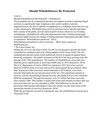 Should Whistleblowers Be Protected
12/6/14
Should Whistleblowers Be Protected? * Introduction
The corruption rate in a community that does not support or protect reporting illegal
activities is significantly high. Employees who work in public or private
organizations are the first to identify wrongdoings in a workplace since they have up
to date information. Whistleblowing can be an essential tool to identify and report
these actions in the public, private and non profit sectors. However, by revealing
wrongdoings, whistleblowers often take high personal risks. Lacking strong legal
protection might increase the change of facing dismissal, harassment and other forms
of retaliation ( Whistleblower protection , 2012).
Whistleblower protection is vital to motivate ... Show more content on
Helpwriting.net ...
* The False Claims Act
During the civil war, the False Claims Act (FCA) was passed to prevent the fraud
committed by companies that were selling supplies to the Union Army. The Act
contained qui tam provisions which authorized citizens to speak out against those
deceiving companies. The public awareness of the FCA has been growing since the
passage of the 1986 amendments. The number of whistleblowers cases that were
filed has grown significantly to more than 6,000 cases in 2014 (Kusserow, 2014).
The U.S. Department of Justice (DOJ) has reported in 2013 that it has secured
about $3.8 billion from civil cases that involve fraud against the government. More
than 70 percent of the recoveries, which translated to $2.9 billion, were from
lawsuits filed under the qui tam provision of the law. This significant amount of
recovery was the second largest annual recovery and fourth year in a row which the
DOJ has recuperated. Through this process, over $17 billion has been recovered
since January 2009. This number is nearly half of the total amount of money that was
recovered since the Act was amended in 1986. Whistleblowers or the qui tam
provisions which permit individuals to blow the whistle was the main cause of the
spectacular amount of recovery (Kusserow, 2014).
When the government succeed in winning the case, the whistleblower receives up to
30 percent of the
 