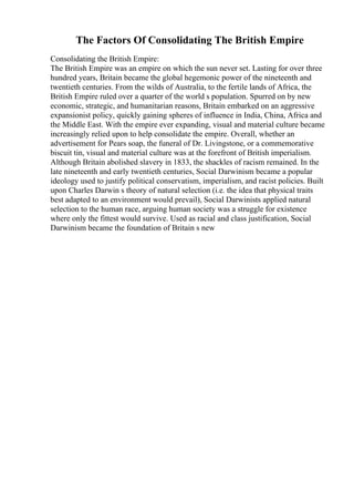 The Factors Of Consolidating The British Empire
Consolidating the British Empire:
The British Empire was an empire on which the sun never set. Lasting for over three
hundred years, Britain became the global hegemonic power of the nineteenth and
twentieth centuries. From the wilds of Australia, to the fertile lands of Africa, the
British Empire ruled over a quarter of the world s population. Spurred on by new
economic, strategic, and humanitarian reasons, Britain embarked on an aggressive
expansionist policy, quickly gaining spheres of influence in India, China, Africa and
the Middle East. With the empire ever expanding, visual and material culture became
increasingly relied upon to help consolidate the empire. Overall, whether an
advertisement for Pears soap, the funeral of Dr. Livingstone, or a commemorative
biscuit tin, visual and material culture was at the forefront of British imperialism.
Although Britain abolished slavery in 1833, the shackles of racism remained. In the
late nineteenth and early twentieth centuries, Social Darwinism became a popular
ideology used to justify political conservatism, imperialism, and racist policies. Built
upon Charles Darwin s theory of natural selection (i.e. the idea that physical traits
best adapted to an environment would prevail), Social Darwinists applied natural
selection to the human race, arguing human society was a struggle for existence
where only the fittest would survive. Used as racial and class justification, Social
Darwinism became the foundation of Britain s new
 