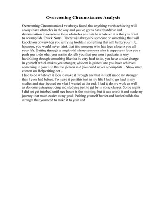 Overcoming Circumstances Analysis
Overcoming Circumstances I ve always found that anything worth achieving will
always have obstacles in the way and you ve got to have that drive and
determination to overcome those obstacles on route to whatever it is that you want
to accomplish. Chuck Norris. There will always be someone or something that will
knock you down when you re trying to obtain something that will better your life;
however, you would never think that it is someone who has been close to you all
your life. Getting through a tough trial where someone who is suppose to love you a
push you to do what you wantto do tells you that you won t graduate is very
hard.Going through something like that is very hard to do, you have to take charge
in yourself which makes you stronger, wisdom is gained, and you have achieved
something in your life that the person said you could never accomplish.... Show more
content on Helpwriting.net ...
I had to do whatever it took to make it through and that in itself made me stronger
than I ever had before. To make it past this test in my life I had to go hard in my
studies and stay focused on what I wanted at the end. I had to do my work as well
as do some extra practicing and studying just to get by in some classes. Some nights
I did not get into bed until wee hours in the morning, but it was worth it and made my
journey that much easier to my goal. Pushing yourself harder and harder builds that
strength that you need to make it to your end
 