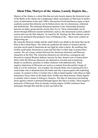 Silent Film, Martyrs of the Alamo, Loosely Depicts the...
Martyrs of the Alamo is a silent film that not only loosely depicts the historical event
of the Battle at the Alamo but it perpetuates ethnic stereotypes of Mexicans to build a
sense of nationalism in the early 1900 s. Researchers Ford and Harawa argue in their
academic journal that ethnicity can be broken down into two dimensions, relational
and attributional. The relational dimension pertains to the relationship dynamics
between an ethnic group and the society they live in. These relationships can be
shown through different societal institutions; such as, the educational system, judicial
system and even the film industry. As stated by Dr. Keeling, the film industry can be
seen as an institution that produces ways of thinking of the... Show more content on
Helpwriting.net ...
By using the Mexican solider and the small child it can allude to the harm that can be
done to the United States. The child can symbolize the future of America and the
cost that can be paid if Americans do not fight for what is theirs. By instilling fear,
Griffin could spark Americans to react and feel that it is their duty to protect their
country. We see a large contrast between the American characters and Mexican
characters in the film. The American characters are chivalrous, courageous and
dressed in a typical Western fashion; raccoon fur hats, formal wear or button down
shirts while the Mexican characters are depicted as cowards and womanizing
drunks in sombreros, ponchos or soldier uniforms with darkened skin. These
negative depictions of Mexicans are used as a contrast from this perfect image of
what it is to be American . For example, the General Santa Ana is portrayed to be a
weak leader who is detached from the battle and who is preoccupied with exploiting
women. In contrast to Davy Crockett who is able to band together with others to fight
and protect Texas while on the battle front. Griffin uses these historic Alamo figures
to emulate what it means to belong to America. The idea of Americans not backing
down against a threat is portrayed through figures like Davy Crocket. These negative
portrayals of Mexicans fuels an already existing stigma. Griffin reinforces these
archetypes through film and this in turn can lead to the
 