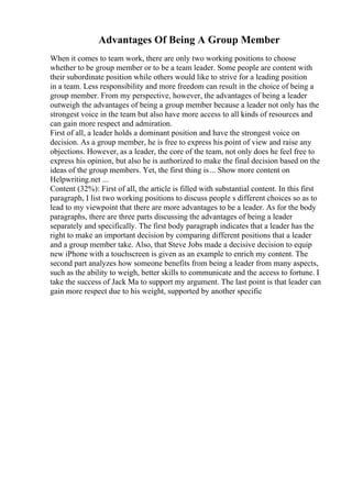 Advantages Of Being A Group Member
When it comes to team work, there are only two working positions to choose
whether to be group member or to be a team leader. Some people are content with
their subordinate position while others would like to strive for a leading position
in a team. Less responsibility and more freedom can result in the choice of being a
group member. From my perspective, however, the advantages of being a leader
outweigh the advantages of being a group member because a leader not only has the
strongest voice in the team but also have more access to all kinds of resources and
can gain more respect and admiration.
First of all, a leader holds a dominant position and have the strongest voice on
decision. As a group member, he is free to express his point of view and raise any
objections. However, as a leader, the core of the team, not only does he feel free to
express his opinion, but also he is authorized to make the final decision based on the
ideas of the group members. Yet, the first thing is... Show more content on
Helpwriting.net ...
Content (32%): First of all, the article is filled with substantial content. In this first
paragraph, I list two working positions to discuss people s different choices so as to
lead to my viewpoint that there are more advantages to be a leader. As for the body
paragraphs, there are three parts discussing the advantages of being a leader
separately and specifically. The first body paragraph indicates that a leader has the
right to make an important decision by comparing different positions that a leader
and a group member take. Also, that Steve Jobs made a decisive decision to equip
new iPhone with a touchscreen is given as an example to enrich my content. The
second part analyzes how someone benefits from being a leader from many aspects,
such as the ability to weigh, better skills to communicate and the access to fortune. I
take the success of Jack Ma to support my argument. The last point is that leader can
gain more respect due to his weight, supported by another specific
 