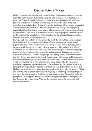 Essay on Spiral of Silence
Public communication is very important when in a discussion with coworkers and
such. The one weakness that some people run into is silence. The spiral of silence
theory by Elisabeth Noelle Neumann explains why certain people fall under the
pressure and seclude to silence. Silence may not always be a bad thing, but
according to a study by Lucy J. MacGregor, the fact is that silence during a speechor
conversation is absolutely bad. With this, silence while talking to a large group
negatively affects the listeners in a way in which some words in the speech will not
be remembered. The point is that silence tends to destroy people s speeches. Words
are forgotten in the speech; Loss of the attention by the listeners happens and the...
Show more content on Helpwriting.net ...
In every high school, there are the jocks, the band, the nerds, the people on drugs,
the religious and so on and so forth. Some of these groups were known as the
popular group and some were known as the creeps. These names that are given to
the groups still happen in everyday life when you are older and this also affects
whether or not the person will speak up about a certain topic. When certain groups
have to keep secrets from other groups for safety reasons, this does not help the
silence situation at all. The fact that groups are keeping secrets from others means
that they do not trust anyone else which forces groups into silence and they cannot
voice their opinion anymore. The Spiral of Silence has a key voice in the workplace,
which involves the use of presentations. One thing affected by the listener not
wanting to support the speaker is the fact of whether or not the listener is actually
paying attention (Denham Vaughan 7). It has been said that listeners are more than
likely to lose their attention when there is a break in the speech by the speaker. When
this happens, the listener is more than likely going to jumble up sentences together
and guess the wrong word to finish the current statement that the speaker broke the
pause with. This happens because the train of thought is said to be interrupted and
lose focus on the certain topic. Viewing the eyes and seeing the horizontal and
vertical movement
 