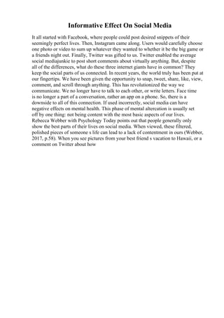 Informative Effect On Social Media
It all started with Facebook, where people could post desired snippets of their
seemingly perfect lives. Then, Instagram came along. Users would carefully choose
one photo or video to sum up whatever they wanted to whether it be the big game or
a friends night out. Finally, Twitter was gifted to us. Twitter enabled the average
social mediajunkie to post short comments about virtually anything. But, despite
all of the differences, what do these three internet giants have in common? They
keep the social parts of us connected. In recent years, the world truly has been put at
our fingertips. We have been given the opportunity to snap, tweet, share, like, view,
comment, and scroll through anything. This has revolutionized the way we
communicate. We no longer have to talk to each other, or write letters. Face time
is no longer a part of a conversation, rather an app on a phone. So, there is a
downside to all of this connection. If used incorrectly, social media can have
negative effects on mental health. This phase of mental altercation is usually set
off by one thing: not being content with the most basic aspects of our lives.
Rebecca Webber with Psychology Today points out that people generally only
show the best parts of their lives on social media. When viewed, these filtered,
polished pieces of someone s life can lead to a lack of contentment in ours (Webber,
2017, p.58). When you see pictures from your best friend s vacation to Hawaii, or a
comment on Twitter about how
 