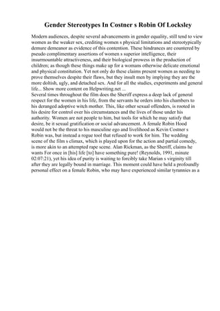 Gender Stereotypes In Costner s Robin Of Locksley
Modern audiences, despite several advancements in gender equality, still tend to view
women as the weaker sex, crediting women s physical limitations and stereotypically
demure demeanor as evidence of this contention. These hindrances are countered by
pseudo complimentary assertions of women s superior intelligence, their
insurmountable attractiveness, and their biological prowess in the production of
children; as though these things make up for a womans otherwise delicate emotional
and physical constitution. Yet not only do these claims present women as needing to
prove themselves despite their flaws, but they insult men by implying they are the
more doltish, ugly, and detached sex. And for all the studies, experiments and general
life... Show more content on Helpwriting.net ...
Several times throughout the film does the Sheriff express a deep lack of general
respect for the women in his life, from the servants he orders into his chambers to
his deranged adoptive witch mother. This, like other sexual offenders, is rooted in
his desire for control over his circumstances and the lives of those under his
authority. Women are not people to him, but tools for which he may satisfy that
desire, be it sexual gratification or social advancement. A female Robin Hood
would not be the threat to his masculine ego and livelihood as Kevin Costner s
Robin was, but instead a rogue tool that refused to work for him. The wedding
scene of the film s climax, which is played upon for the action and partial comedy,
is more akin to an attempted rape scene. Alan Rickman, as the Sheriff, claims he
wants For once in [his] life [to] have something pure! (Reynolds, 1991, minute
02:07:21), yet his idea of purity is waiting to forcibly take Marian s virginity till
after they are legally bound in marriage. This moment could have held a profoundly
personal effect on a female Robin, who may have experienced similar tyrannies as a
 