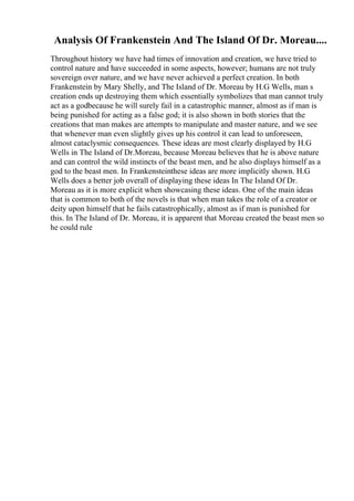 Analysis Of Frankenstein And The Island Of Dr. Moreau....
Throughout history we have had times of innovation and creation, we have tried to
control nature and have succeeded in some aspects, however; humans are not truly
sovereign over nature, and we have never achieved a perfect creation. In both
Frankenstein by Mary Shelly, and The Island of Dr. Moreau by H.G Wells, man s
creation ends up destroying them which essentially symbolizes that man cannot truly
act as a godbecause he will surely fail in a catastrophic manner, almost as if man is
being punished for acting as a false god; it is also shown in both stories that the
creations that man makes are attempts to manipulate and master nature, and we see
that whenever man even slightly gives up his control it can lead to unforeseen,
almost cataclysmic consequences. These ideas are most clearly displayed by H.G
Wells in The Island of Dr.Moreau, because Moreau believes that he is above nature
and can control the wild instincts of the beast men, and he also displays himself as a
god to the beast men. In Frankensteinthese ideas are more implicitly shown. H.G
Wells does a better job overall of displaying these ideas In The Island Of Dr.
Moreau as it is more explicit when showcasing these ideas. One of the main ideas
that is common to both of the novels is that when man takes the role of a creator or
deity upon himself that he fails catastrophically, almost as if man is punished for
this. In The Island of Dr. Moreau, it is apparent that Moreau created the beast men so
he could rule
 